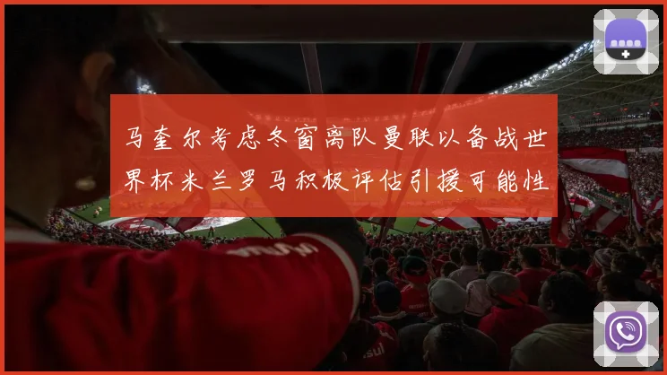 马奎尔考虑冬窗离队曼联以备战世界杯米兰罗马积极评估引援可能性