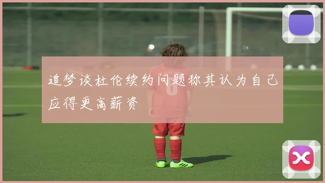 追梦谈杜伦续约问题称其认为自己应得更高薪资