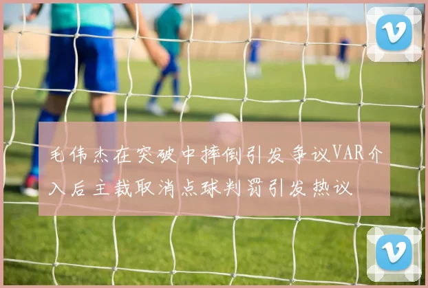 毛伟杰在突破中摔倒引发争议VAR介入后主裁取消点球判罚引发热议