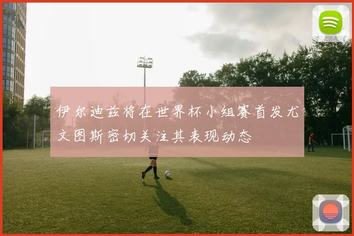 伊尔迪兹将在世界杯小组赛首发尤文图斯密切关注其表现动态