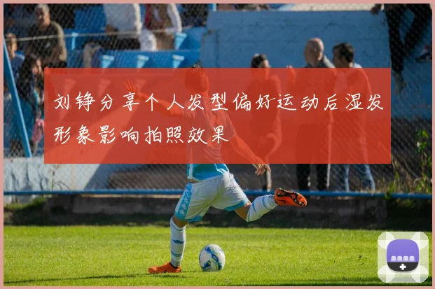 刘铮分享个人发型偏好运动后湿发形象影响拍照效果