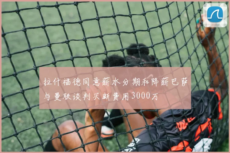拉什福德同意薪水分期和降薪巴萨与曼联谈判买断费用3000万