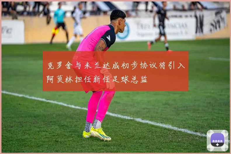 克罗舍与米兰达成初步协议将引入阿莫林担任新任足球总监