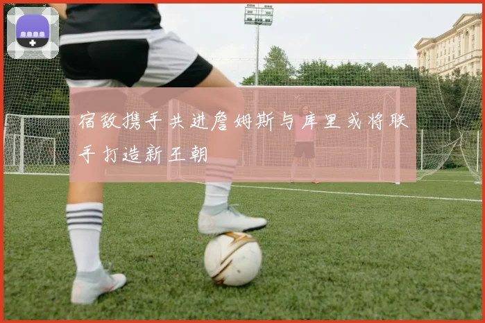 宿敌携手共进詹姆斯与库里或将联手打造新王朝