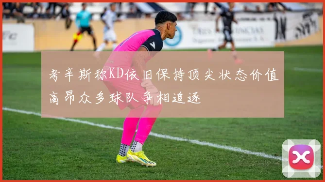 考辛斯称KD依旧保持顶尖状态价值高昂众多球队争相追逐