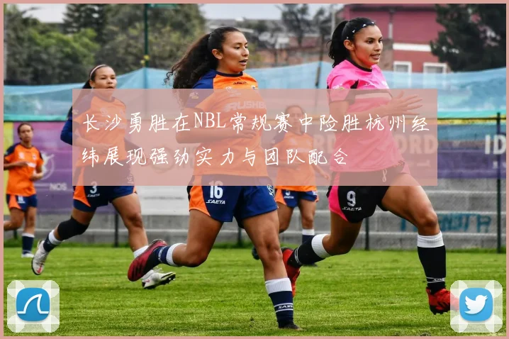 长沙勇胜在NBL常规赛中险胜杭州经纬展现强劲实力与团队配合