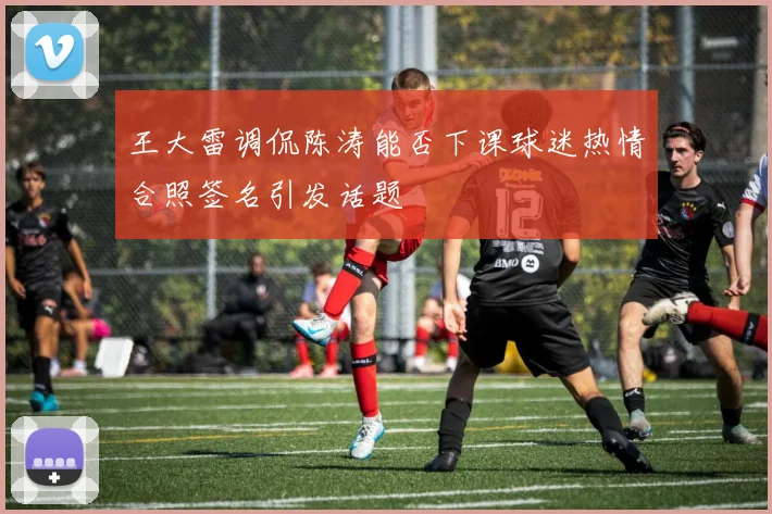 王大雷调侃陈涛能否下课球迷热情合照签名引发话题