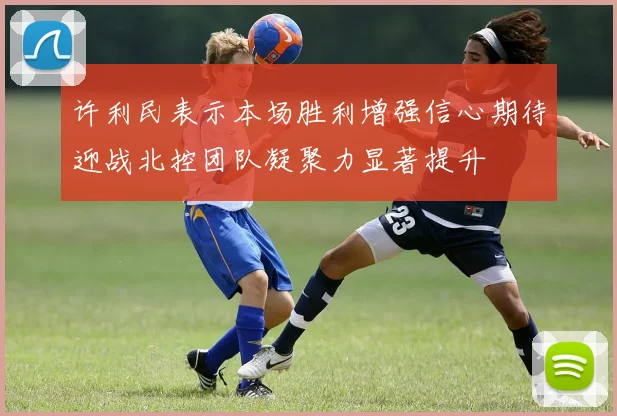 许利民表示本场胜利增强信心期待迎战北控团队凝聚力显著提升