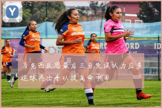 马克西反思最后三分失误认为应多运球再出手以提高命中率