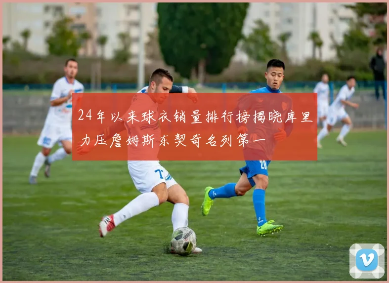 24年以来球衣销量排行榜揭晓库里力压詹姆斯东契奇名列第一