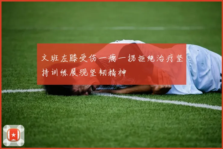 文班左膝受伤一瘸一拐拒绝治疗坚持训练展现坚韧精神