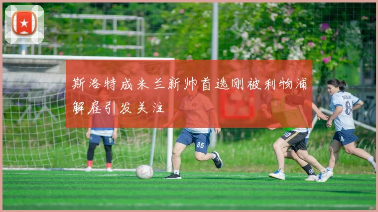 斯洛特成米兰新帅首选刚被利物浦解雇引发关注