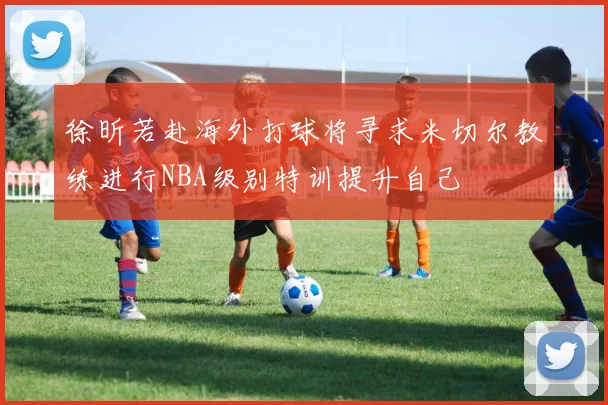 徐昕若赴海外打球将寻求米切尔教练进行NBA级别特训提升自己