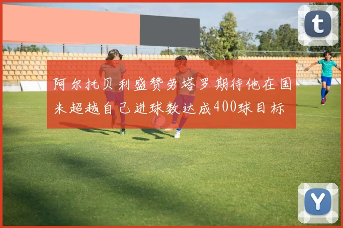 阿尔托贝利盛赞劳塔罗期待他在国米超越自己进球数达成400球目标