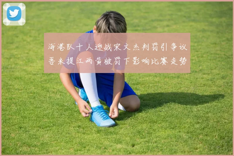 海港队十人迎战宋文杰判罚引争议吾米提江两黄被罚下影响比赛走势