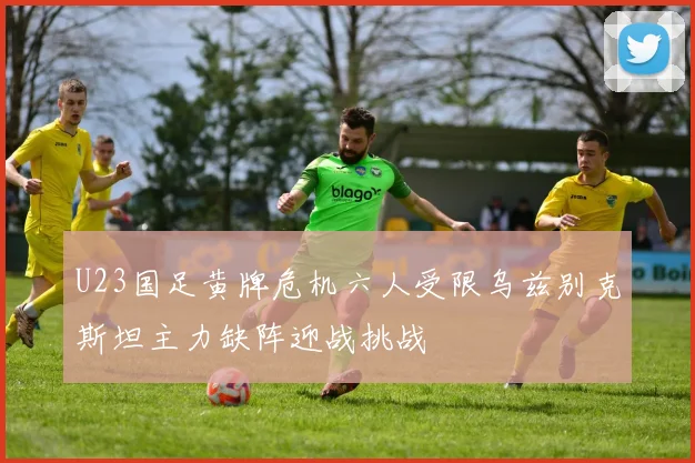 U23国足黄牌危机六人受限乌兹别克斯坦主力缺阵迎战挑战