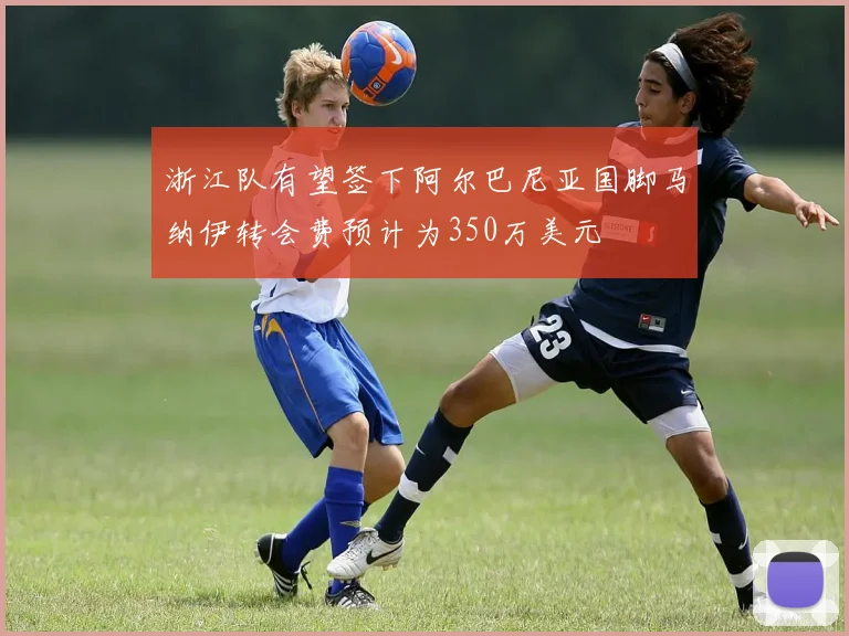 浙江队有望签下阿尔巴尼亚国脚马纳伊转会费预计为350万美元