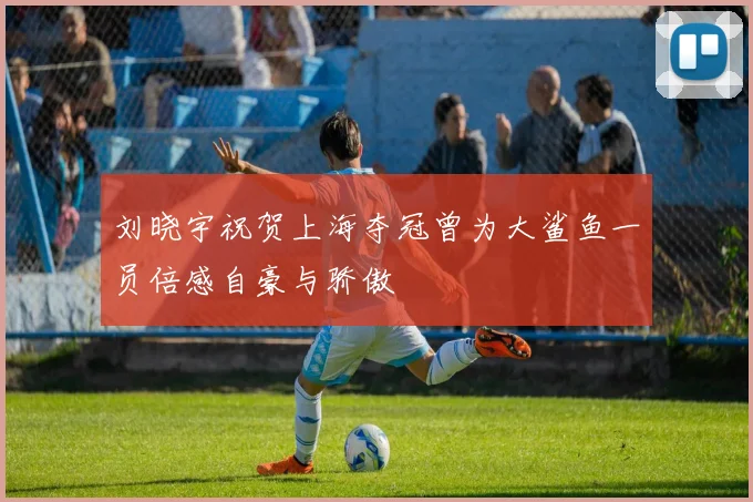 刘晓宇祝贺上海夺冠曾为大鲨鱼一员倍感自豪与骄傲