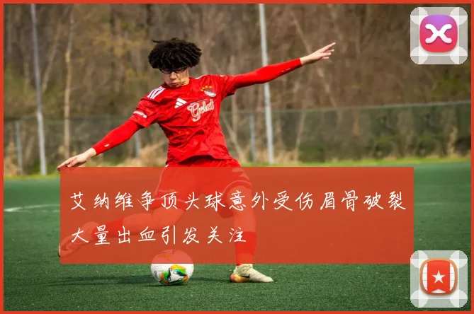 艾纳维争顶头球意外受伤眉骨破裂大量出血引发关注